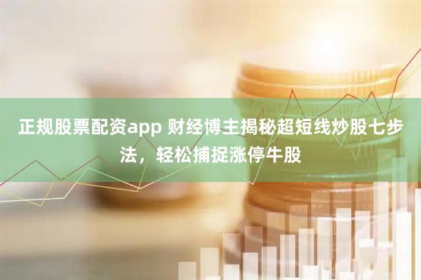 正规股票配资app 财经博主揭秘超短线炒股七步法，轻松捕捉涨停牛股