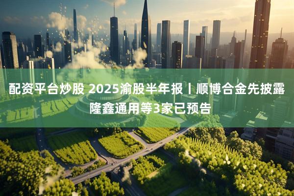 配资平台炒股 2025渝股半年报丨顺博合金先披露  隆鑫通用等3家已预告