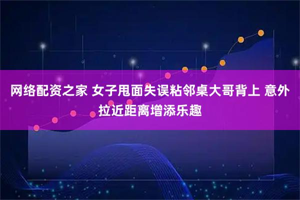 网络配资之家 女子甩面失误粘邻桌大哥背上 意外拉近距离增添乐趣