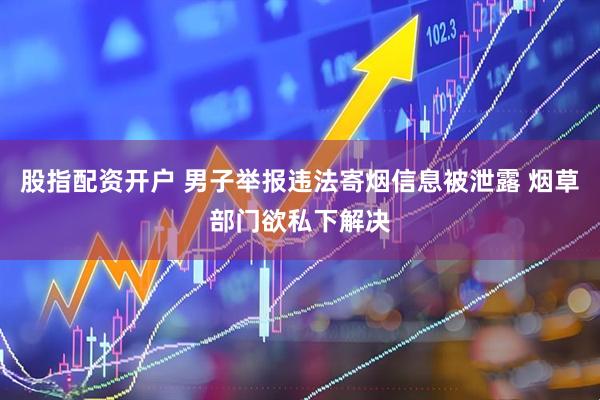 股指配资开户 男子举报违法寄烟信息被泄露 烟草部门欲私下解决