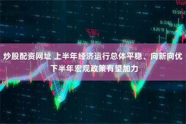 炒股配资网址 上半年经济运行总体平稳、向新向优 下半年宏观政策有望加力