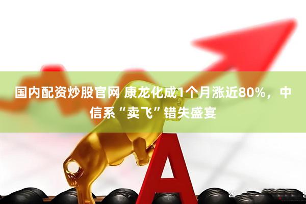 国内配资炒股官网 康龙化成1个月涨近80%，中信系“卖飞”错失盛宴